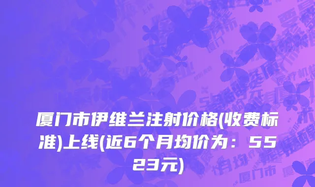 厦门市伊维兰注射价格(收费标准)上线(近6个月均价为：5523元)