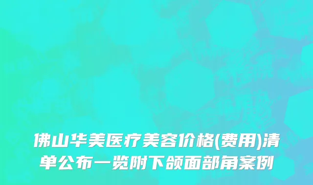 佛山华美医疗美容价格(费用)清单公布一览附下颌面部角案例