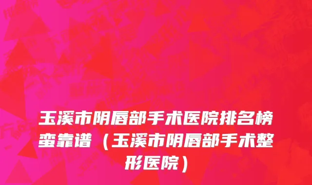 玉溪市阴唇部手术医院排名榜蛮靠谱（玉溪市阴唇部手术整形医院）