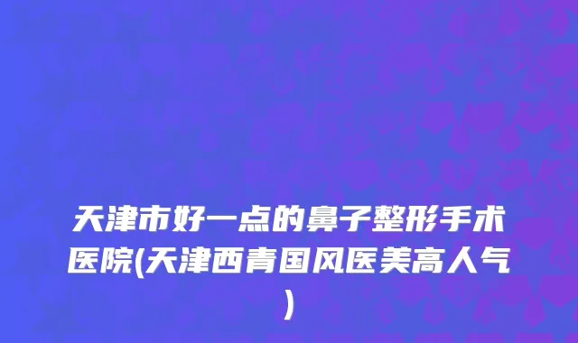 天津市好一点的鼻子整形手术医院(天津西青国风医美高人气)