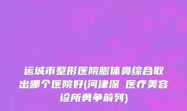 运城市整形医院膨体鼻综合取出哪个医院好(河津深媄医疗美容诊所勇争前列)