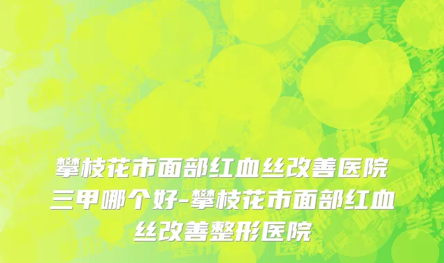 攀枝花市面部红血丝改善医院三甲哪个好-攀枝花市面部红血丝改善整形医院