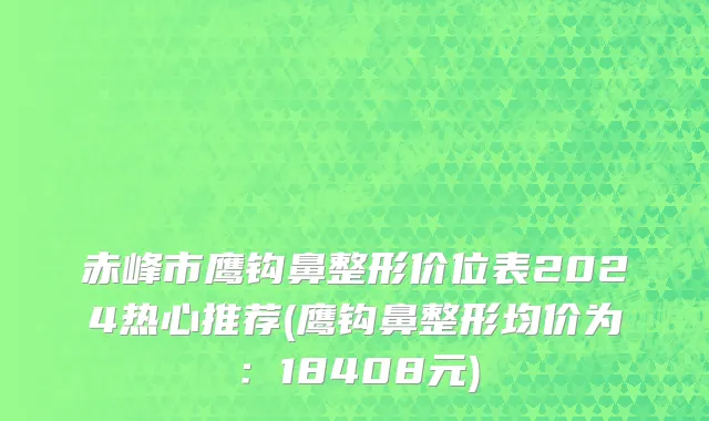 赤峰市鹰钩鼻整形价位表2024热心推荐(鹰钩鼻整形均价为：18408元)