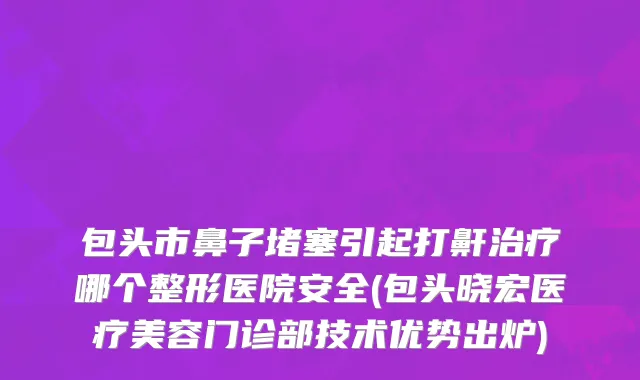 包头市鼻子堵塞引起打鼾治疗哪个整形医院安全(包头晓宏医疗美容门诊部技术优势出炉)