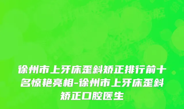 徐州市上牙床歪斜矫正排行前十名惊艳亮相-徐州市上牙床歪斜矫正口腔医生