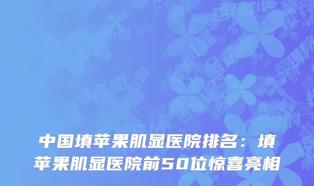中国填苹果肌显医院排名：填苹果肌显医院前50位惊喜亮相