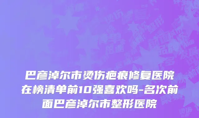 巴彦淖尔市烫伤疤痕修复医院在榜清单前10强喜欢吗-名次前面巴彦淖尔市整形医院