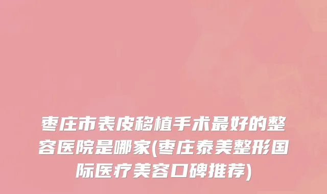 枣庄市表皮移植手术最好的整容医院是哪家(枣庄泰美整形国际医疗美容口碑推荐)