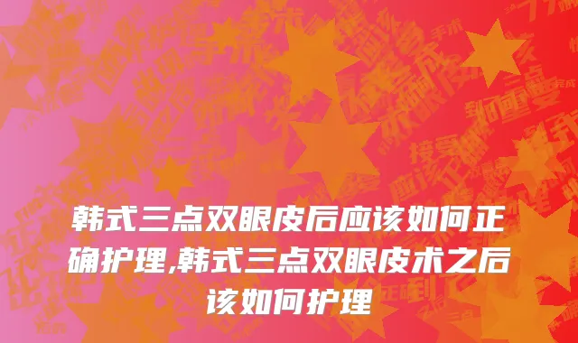 韩式三点双眼皮后应该如何正确护理,韩式三点双眼皮术之后该如何护理