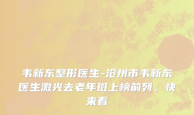 韦新东整形医生-沧州市韦新东医生激光去老年斑上榜前列，快来看