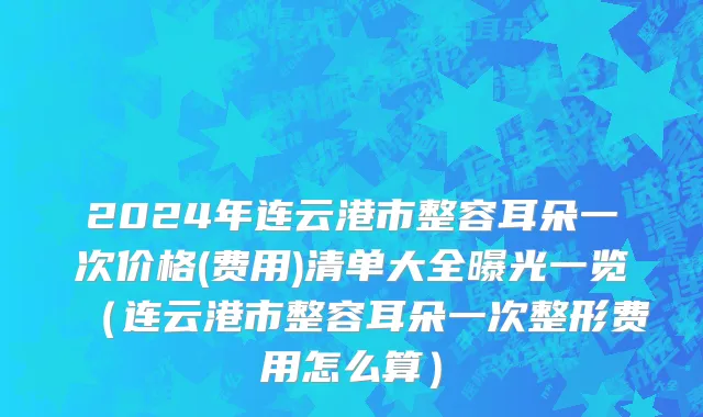 2024年连云港市整容耳朵一次价格(费用)清单大全曝光一览（连云港市整容耳朵一次整形费用怎么算）