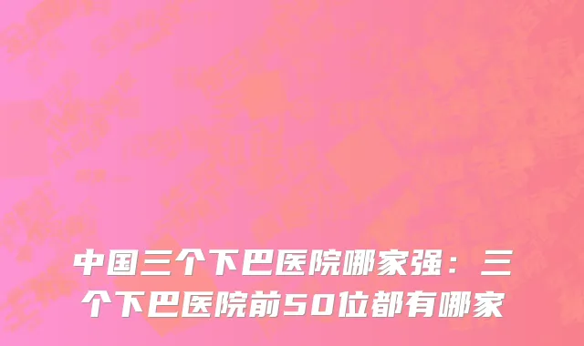 中国三个下巴医院哪家强：三个下巴医院前50位都有哪家