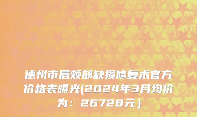 德州市唇颊部缺损修复术官方价格表曝光(2024年3月均价为：26728元）