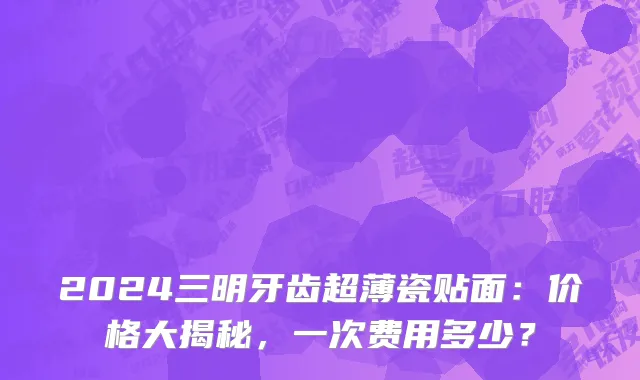 2024三明牙齿超薄瓷贴面:价格大揭秘,一次费用多少?