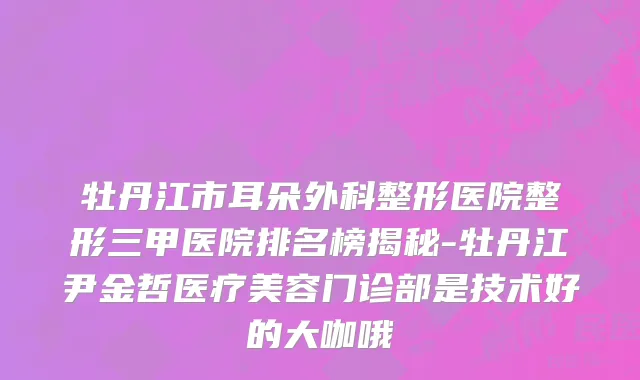 牡丹江市耳朵外科整形医院整形三甲医院排名榜揭秘-牡丹江尹金哲医疗美容门诊部是技术好的大咖哦