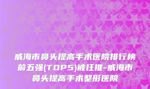 威海市鼻头提高手术医院排行榜前五强(TOP5)被狂推-威海市鼻头提高手术整形医院
