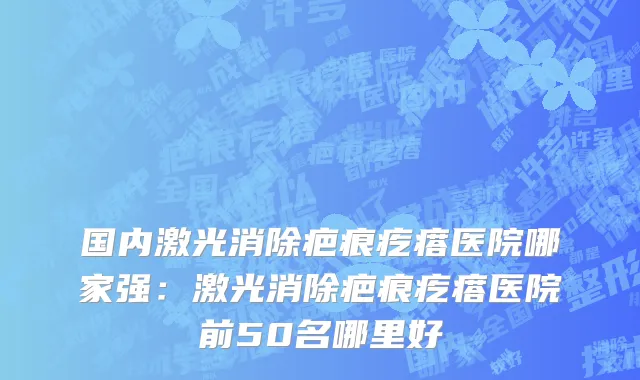 国内激光消除疤痕疙瘩医院哪家强：激光消除疤痕疙瘩医院前50名哪里好