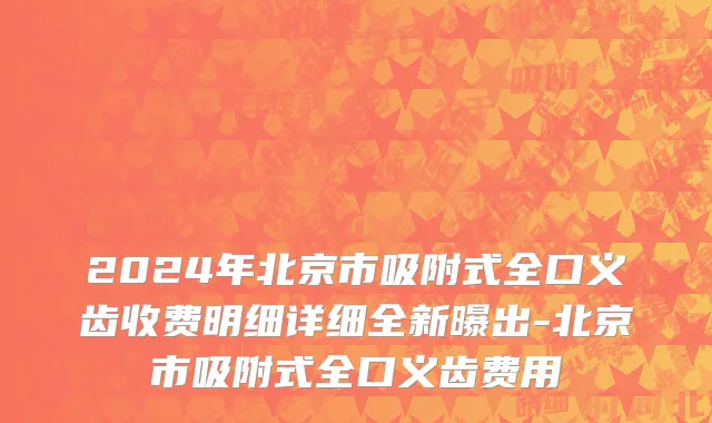 2024年北京市吸附式全口义齿收费明细详细全新曝出-北京市吸附式全口义齿费用