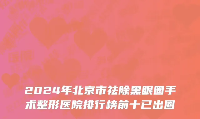 2024年北京市祛除黑眼圈手术整形医院排行榜前十已出圈