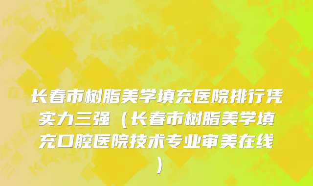 长春市树脂美学填充医院排行凭实力三强（长春市树脂美学填充口腔医院技术专业审美在线）