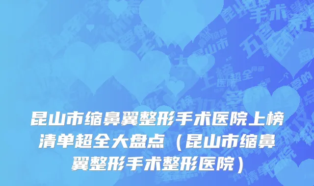 昆山市缩鼻翼整形手术医院上榜清单超全大盘点（昆山市缩鼻翼整形手术整形医院）