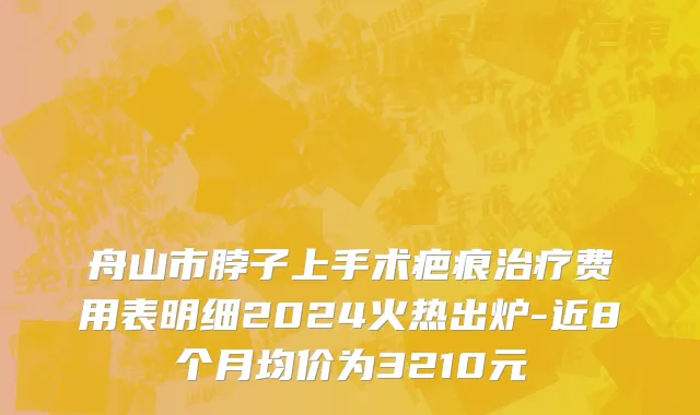 舟山市脖子上手术疤痕治疗费用表明细2024火热出炉-近8个月均价为3210元