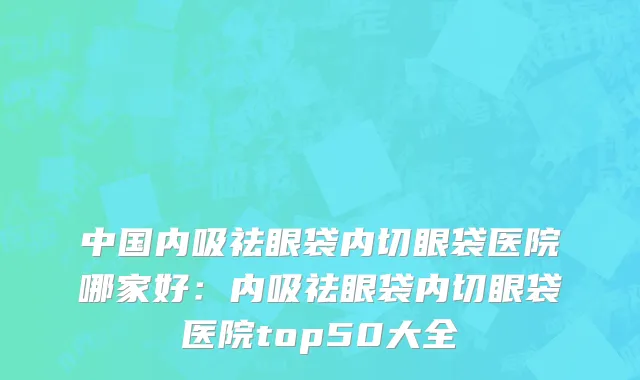 中国内吸祛眼袋内切眼袋医院哪家好：内吸祛眼袋内切眼袋医院top50大全