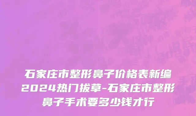 石家庄市整形鼻子价格表新编2024热门拔草-石家庄市整形鼻子手术要多少钱才行