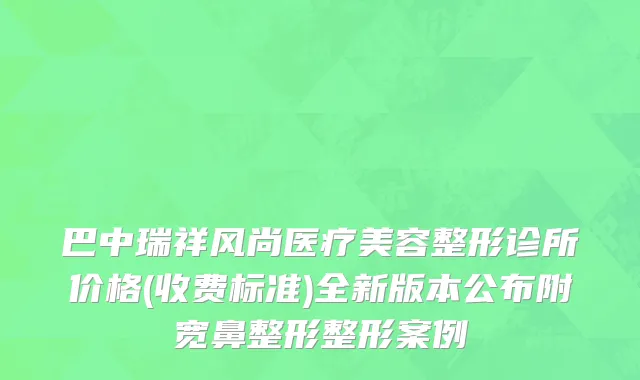 巴中瑞祥风尚医疗美容整形诊所价格(收费标准)全新版本公布附宽鼻整形整形案例