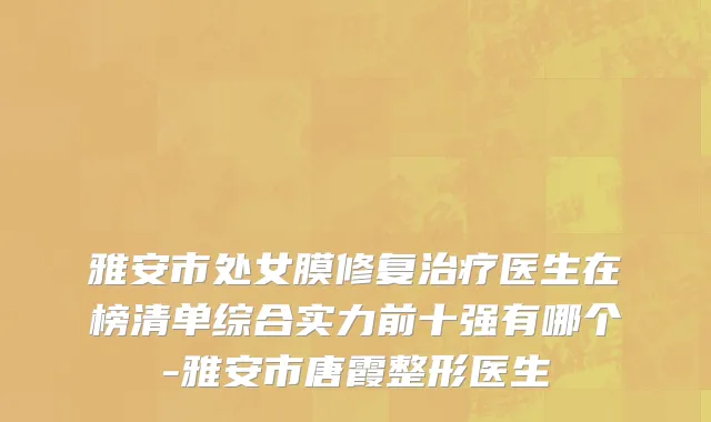 雅安市处女膜修复治疗医生在榜清单综合实力前十强有哪个-雅安市唐霞整形医生