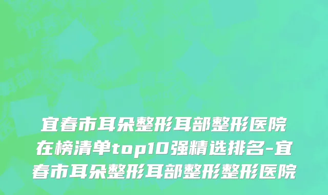 宜春市耳朵整形耳部整形医院在榜清单top10强精选排名-宜春市耳朵整形耳部整形整形医院