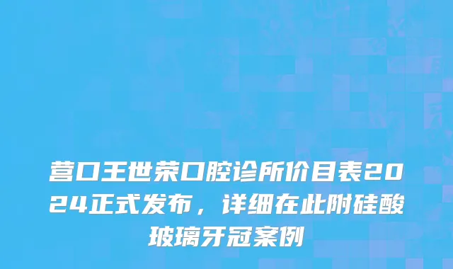 营口王世荣口腔诊所价目表2024正式发布，详细在此附硅酸玻璃牙冠案例