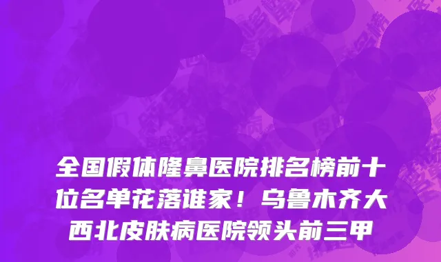 全国假体隆鼻医院排名榜前十位名单花落谁家!乌鲁木齐大西北皮肤病医院领头前三甲
