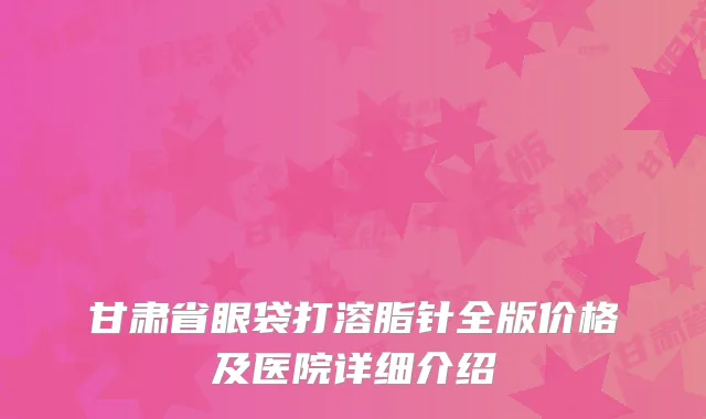 甘肃省眼袋打溶脂针全版价格及医院详细介绍