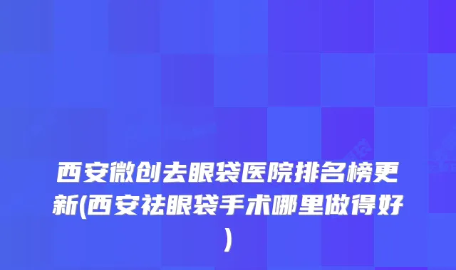 西安微创去眼袋医院排名榜更新(西安祛眼袋手术哪里做得好)