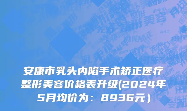 安康市乳头内陷手术矫正医疗整形美容价格表升级(2024年5月均价为：8936元）