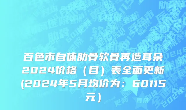 百色市自体肋骨软骨再造耳朵2024价格（目）表全面更新(2024年5月均价为：60115元）