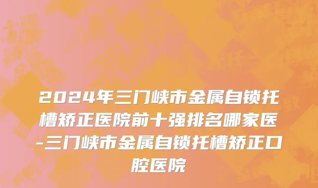 2024年三门峡市金属自锁托槽矫正医院前十强排名哪家医-三门峡市金属自锁托槽矫正口腔医院