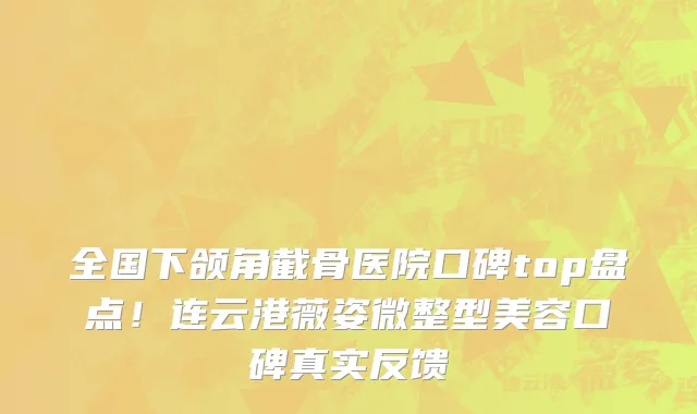 全国下颌角截骨医院口碑top盘点！连云港薇姿微整型美容口碑真实反馈