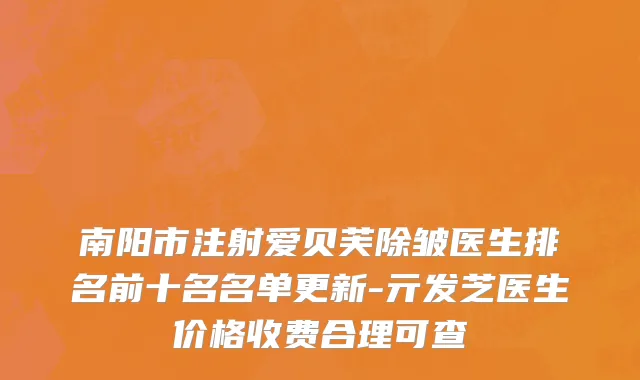 南阳市注射爱贝芙除皱医生排名前十名名单更新-亓发芝医生价格收费合理可查