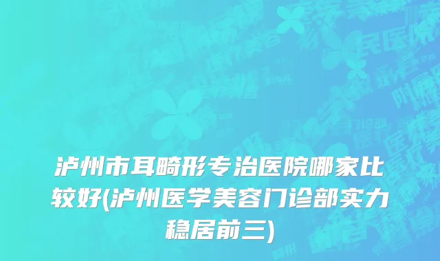泸州市耳畸形专治医院哪家比较好(泸州医学美容门诊部实力稳居前三)