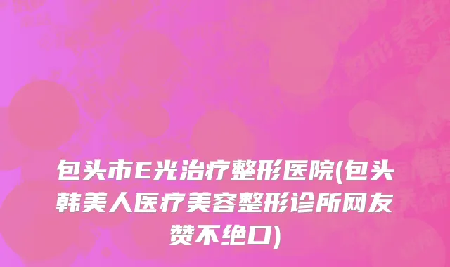 包头市E光治疗整形医院(包头韩美人医疗美容整形诊所网友赞不绝口)