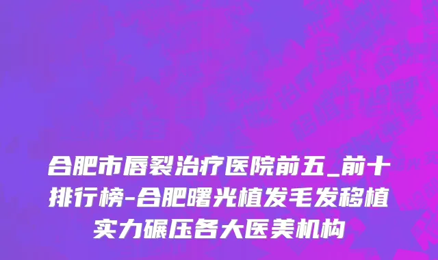 合肥市唇裂治疗医院前五_前十排行榜-合肥曙光植发毛发移植实力碾压各大医美机构