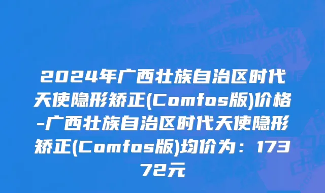 2024年广西壮族自治区时代天使隐形矫正(Comfos版)价格-广西壮族自治区时代天使隐形矫正(Comfos版)均价为：17372元