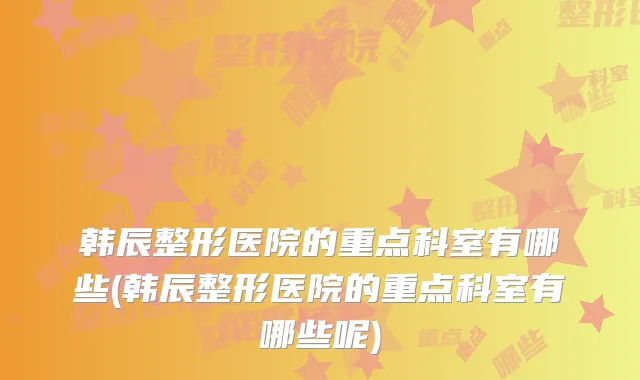 韩辰整形医院的重点科室有哪些(韩辰整形医院的重点科室有哪些呢)
