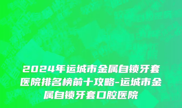 2024年运城市金属自锁牙套医院排名榜前十攻略-运城市金属自锁牙套口腔医院