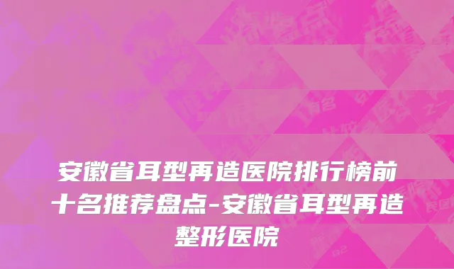 安徽省耳型再造医院排行榜前十名推荐盘点-安徽省耳型再造整形医院