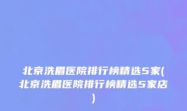北京洗眉医院排行榜精选5家(北京洗眉医院排行榜精选5家店)