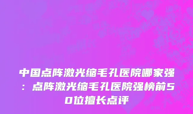 中国点阵激光缩毛孔医院哪家强：点阵激光缩毛孔医院强榜前50位擅长点评