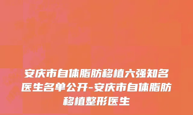 安庆市自体脂肪移植六强知名医生名单公开-安庆市自体脂肪移植整形医生